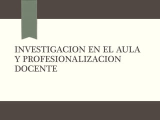INVESTIGACION EN EL AULA
Y PROFESIONALIZACION
DOCENTE
 