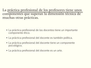 La práctica profesional de los profesores tiene unos
componentes que superan la dimensión técnica de
muchas otras prácticas.
 La práctica profesional de los docentes tiene un importante
componente ético.
 La práctica profesional del docente es también política.
 La práctica profesional del docente tiene un componente
psicológico.
 La práctica profesional del docente es un arte.
 