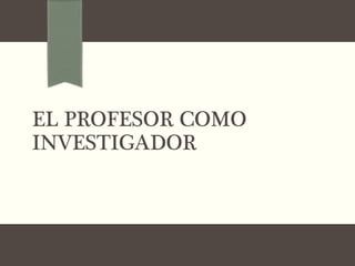 EL PROFESOR COMO
INVESTIGADOR
 