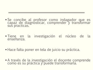  Se concibe al profesor como indagador que es
capaz de diagnosticar, comprender y transformar
sus practicas.
 Tiene en la investigación el núcleo de la
enseñanza.
 Hace falta poner en tela de juicio su práctica.
 A través de la investigación el docente comprende
como es su práctica y puede transformarla.
 