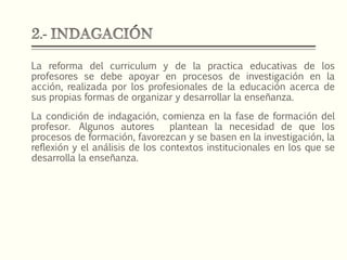 La reforma del curriculum y de la practica educativas de los
profesores se debe apoyar en procesos de investigación en la
acción, realizada por los profesionales de la educación acerca de
sus propias formas de organizar y desarrollar la enseñanza.
La condición de indagación, comienza en la fase de formación del
profesor. Algunos autores plantean la necesidad de que los
procesos de formación, favorezcan y se basen en la investigación, la
reflexión y el análisis de los contextos institucionales en los que se
desarrolla la enseñanza.
 