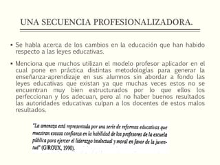 UNA SECUENCIA PROFESIONALIZADORA.
 Se habla acerca de los cambios en la educación que han habido
respecto a las leyes educativas.
 Menciona que muchos utilizan el modelo profesor aplicador en el
cual pone en práctica distintas metodologías para generar la
enseñanza-aprendizaje en sus alumnos sin abordar a fondo las
leyes educativas que existan ya que muchas veces estos no se
encuentran muy bien estructurados por lo que ellos los
perfeccionan y los adecuan, pero al no haber buenos resultados
las autoridades educativas culpan a los docentes de estos malos
resultados.
 
