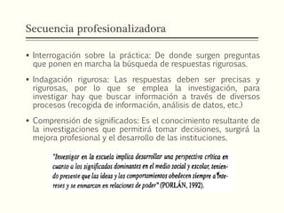 Secuencia profesionalizadora
 Interrogación sobre la práctica: De donde surgen preguntas
que ponen en marcha la búsqueda de respuestas rigurosas.
 Indagación rigurosa: Las respuestas deben ser precisas y
rigurosas, por lo que se emplea la investigación, para
investigar hay que buscar información a través de diversos
procesos (recogida de información, análisis de datos, etc.)
 Comprensión de significados: Es el conocimiento resultante de
la investigaciones que permitirá tomar decisiones, surgirá la
mejora profesional y el desarrollo de las instituciones.
 