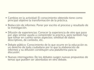  Cambios en la actividad: El conocimiento obtenido tiene como
principal objetivo la transformación de la práctica.
 Redacción de informes: Poner por escrito el proceso y resultado de
la investigación.
 Difusión de experiencias: Conocer la experiencia de otro que paso
por algo similar ayuda a comprender la práctica, pero también hay
que tomar en cuenta varios aspectos: similitud de datos
descriptivos, de contexto, etc.
 Debate público: Conocimiento de lo que ocurre en la educación es
un derecho de todo ciudadano por lo que la elaboración de
informes y su difusión constituyen una plataforma para la
discusión.
 Nuevas interrogantes: De los debates surgen nuevas propuestas de
temas que pueden ser abordadas en otro debate.
 