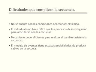 Dificultades que complican la secuencia.
 No se cuenta con las condiciones necesarias: el tiempo.
 El individualismo hace difícil que los procesos de investigación
para articularse con las escuelas.
 Mecanismo poco eficientes para realizar el cambio (asistencia
a cursos).
 El modelo de oyentes tiene escasas posibilidades de producir
cabios en la escuela.
 
