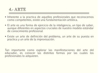 Inherente a la practica de aquellos profesionales que reconocemos
como competentes, existe una fundamentación artística.
 El arte es una forma de ejercicio de la inteligencia, un tipo de saber,
aunque diferentes en aspectos cruciales de nuestro modelo estándar
de conocimiento profesional
 Existe un arte de definición del problema, un arte de su puesta en
practica y un arte de la improvisación.
Tan importante como explorar las manifestaciones del arte del
educador, es conocer las distintas formas por las cuales los
profesionales lo adquieren.
 