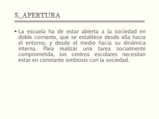  La escuela ha de estar abierta a la sociedad en
doble corriente, que se establece desde ella hacia
el entorno, y desde el medio hacia su dinámica
interna. Para realizar una tarea socialmente
comprometida, los centros escolares necesitan
estar en constante simbiosis con la sociedad.
 
