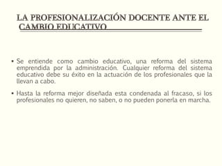  Se entiende como cambio educativo, una reforma del sistema
emprendida por la administración. Cualquier reforma del sistema
educativo debe su éxito en la actuación de los profesionales que la
llevan a cabo.
 Hasta la reforma mejor diseñada esta condenada al fracaso, si los
profesionales no quieren, no saben, o no pueden ponerla en marcha.
 