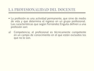  La profesión es una actividad permanente, que sirve de medio
de vida y que determina el ingreso en un grupo profesional.
Las características que según Fernández Enguita definen a una
profesión son:
a) Competencia; el profesional es técnicamente competente
en un campo de conocimiento en el que están excluidos los
que no lo son.
 