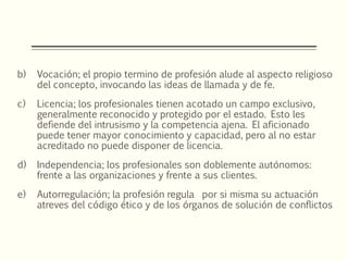 b) Vocación; el propio termino de profesión alude al aspecto religioso
del concepto, invocando las ideas de llamada y de fe.
c) Licencia; los profesionales tienen acotado un campo exclusivo,
generalmente reconocido y protegido por el estado. Esto les
defiende del intrusismo y la competencia ajena. El aficionado
puede tener mayor conocimiento y capacidad, pero al no estar
acreditado no puede disponer de licencia.
d) Independencia; los profesionales son doblemente autónomos:
frente a las organizaciones y frente a sus clientes.
e) Autorregulación; la profesión regula por si misma su actuación
atreves del código ético y de los órganos de solución de conflictos
 