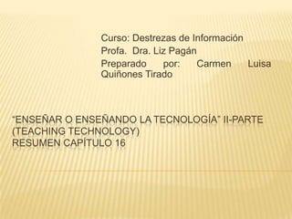 Curso: Destrezas de Información
               Profa. Dra. Liz Pagán
               Preparado     por:   Carmen     Luisa
               Quiñones Tirado



“ENSEÑAR O ENSEÑANDO LA TECNOLOGÍA” II-PARTE
(TEACHING TECHNOLOGY)
RESUMEN CAPÍTULO 16
 