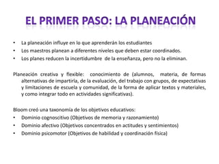 La planeación influye en lo que aprenderán los estudiantesLos maestros planean a diferentes niveles que deben estar coordinados.Los planes reducen la incertidumbre  de la enseñanza, pero no la eliminan.Planeación creativa y flexible:  conocimiento de (alumnos,  materia, de formas alternativas de impartirla, de la evaluación, del trabajo con grupos, de expectativas y limitaciones de escuela y comunidad, de la forma de aplicar textos y materiales,  y como integrar todo en actividades significativas).Bloom creó una taxonomía de los objetivos educativos:Dominio cognoscitivo (Objetivos de memoria y razonamiento)Dominio afectivo (Objetivos concentrados en actitudes y sentimientos) Dominio psicomotor (Objetivos de habilidad y coordinación física) EL PRIMER PASO: LA PLANEACIÓN