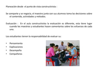 Planeación desde  el punto de vista constructivista :Se comparte y se negocia, el maestro junto con sus alumnos toma las decisiones sobre el contenido, actividades y métodos. Evaluación :  En el aula constructivista la evaluación es diferente, esta tiene lugar cuando los maestros y estudiantes hacen comentarios sobre los esfuerzos de cada uno. Los estudiantes tienen la responsabilidad de evaluar su:PensamientoExplicaciones DesempeñoCompañeros 