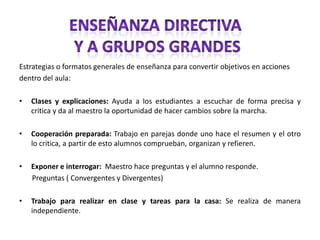 Enseñanza directiva y a grupos grandesEstrategias o formatos generales de enseñanza para convertir objetivos en accionesdentro del aula: Clases y explicaciones: Ayuda a los estudiantes a escuchar de forma precisa y critica y da al maestro la oportunidad de hacer cambios sobre la marcha.Cooperación preparada: Trabajo en parejas donde uno hace el resumen y el otro lo critica, a partir de esto alumnos comprueban, organizan y refieren. Exponer e interrogar:  Maestro hace preguntas y el alumno responde.       Preguntas ( Convergentes y Divergentes)Trabajo para realizar en clase y tareas para la casa: Se realiza de manera independiente. 