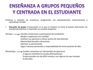 Enseñanza a grupos pequeñosY centrada en el estudiantePrácticas y métodos de enseñanza, congruentes con planteamientos constructivistas y aprendizaje situado.Discusión de grupo: Conversación en la que el maestro no tiene el puesto dominante; los estudiantes plantean y responden sus propias preguntas.Ventajas                 Facilitan compromiso y participación de estudiantes                                Ayudan a expresarse con claridad                                Justificar sus opiniones y tolerar puntos de vista distintos                                Oportunidad de pedir aclaraciones                                Examinar su pensamiento                                Seguir intereses personales y responsabilidad de tomar posición de líder.Desventajas                Pueden convertirse en intercambios de ignorancia                                     A algunos miembros les resulta difícil participar                                     Grupos grandes son de difícil manejo y son algunos los que manejan                                      la discusión .