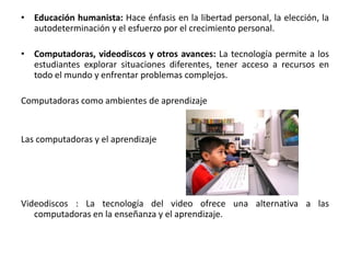 Educación humanista: Hace énfasis en la libertad personal, la elección, la autodeterminación y el esfuerzo por el crecimiento personal.Computadoras, videodiscos y otros avances: La tecnología permite a los estudiantes explorar situaciones diferentes, tener acceso a recursos en todo el mundo y enfrentar problemas complejos. Computadoras como ambientes de aprendizajeLas computadoras y el aprendizaje Videodiscos : La tecnología del video ofrece una alternativa a las computadoras en la enseñanza y el aprendizaje. 