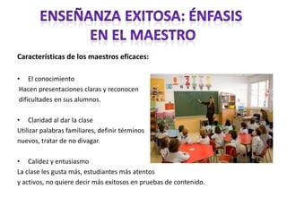 Características de los maestros eficaces:El conocimiento Hacen presentaciones claras y reconocen dificultades en sus alumnos.Claridad al dar la claseUtilizar palabras familiares, definir términosnuevos, tratar de no divagar. Calidez y entusiasmo La clase les gusta más, estudiantes más atentosy activos, no quiere decir más exitosos en pruebas de contenido. Enseñanza exitosa: énfasis En el maestro