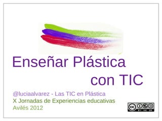 Enseñar Plástica
          con TIC
@luciaalvarez - Las TIC en Plástica
X Jornadas de Experiencias educativas
Avilés 2012
 