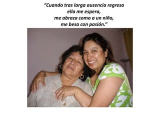 “Cuando tras larga ausencia regreso
          ella me espera,
    me abraza como a un niño,
      me besa con pasión.”
 