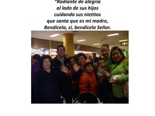 “Radiante de alegría
     al lado de sus hijos
    cuidando sus nietitos
 que santa que es mi madre,
Bendícela, si, bendícela Señor.
 