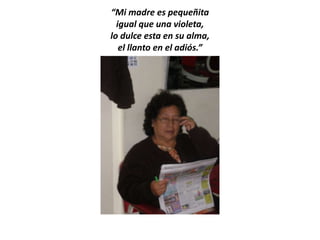 “Mi madre es pequeñita
  igual que una violeta,
lo dulce esta en su alma,
   el llanto en el adiós.”
 