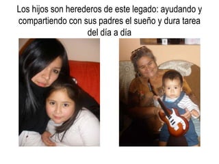 Los hijos son herederos de este legado: ayudando y
compartiendo con sus padres el sueño y dura tarea
                   del día a día
 