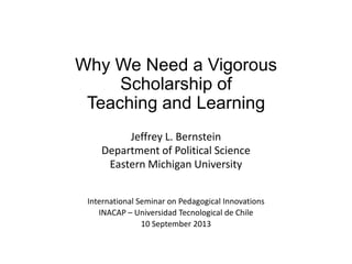 Why We Need a Vigorous
Scholarship of
Teaching and Learning
Jeffrey L. Bernstein
Department of Political Science
Eastern Michigan University
International Seminar on Pedagogical Innovations
INACAP – Universidad Tecnological de Chile
10 September 2013
 