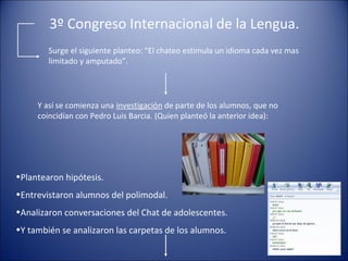 3º Congreso Internacional de la Lengua.
Surge el siguiente planteo: “El chateo estimula un idioma cada vez mas
limitado y amputado”.
Y así se comienza una investigación de parte de los alumnos, que no
coincidían con Pedro Luis Barcia. (Quien planteó la anterior idea):
•Plantearon hipótesis.
•Entrevistaron alumnos del polimodal.
•Analizaron conversaciones del Chat de adolescentes.
•Y también se analizaron las carpetas de los alumnos.
 