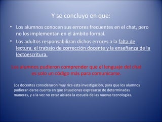Y se concluyo en que:
• Los alumnos conocen sus errores frecuentes en el chat, pero
no los implementan en el ámbito formal.
• Los adultos responsabilizan dichos errores a la falta de
lectura, el trabajo de corrección docente y la enseñanza de la
lectoescritura.
Los alumnos pudieron comprender que el lenguaje del chat
es solo un código más para comunicarse.
Los docentes consideraron muy rica esta investigación, para que los alumnos
pudieran darse cuenta en que situaciones expresarse de determinadas
maneras, y a la vez no estar aislada la escuela de las nuevas tecnologías.
 