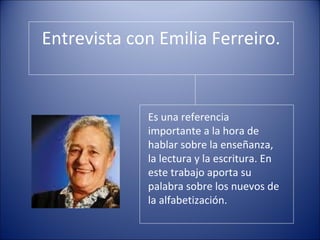 Entrevista con Emilia Ferreiro.
Es una referencia
importante a la hora de
hablar sobre la enseñanza,
la lectura y la escritura. En
este trabajo aporta su
palabra sobre los nuevos de
la alfabetización.
 