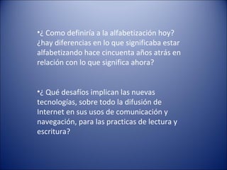 •¿ Como definiría a la alfabetización hoy?
¿hay diferencias en lo que significaba estar
alfabetizando hace cincuenta años atrás en
relación con lo que significa ahora?
•¿ Qué desafíos implican las nuevas
tecnologías, sobre todo la difusión de
Internet en sus usos de comunicación y
navegación, para las practicas de lectura y
escritura?
 
