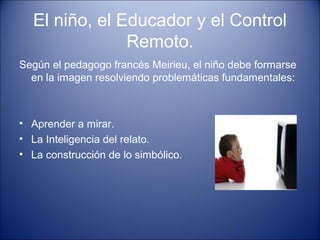 El niño, el Educador y el Control
Remoto.
Según el pedagogo francés Meirieu, el niño debe formarse
en la imagen resolviendo problemáticas fundamentales:
• Aprender a mirar.
• La Inteligencia del relato.
• La construcción de lo simbólico.
 