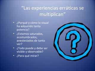 “Las experiencias erráticas se
multiplican”
• ¿Porqué y cómo lo visual
ha adquirido tanta
potencia?
• ¿Estamos saturados,
acostumbrados,
anestesiados de tanto
ver?
• ¿Todo puede y debe ser
visible y observable?
• ¿Para qué mirar?
 