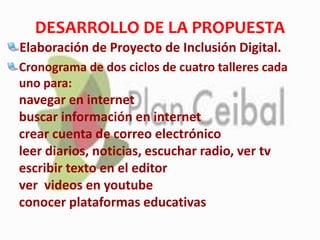 DESARROLLO DE LA PROPUESTA
Elaboración de Proyecto de Inclusión Digital.
Cronograma de dos ciclos de cuatro talleres cada
uno para:
navegar en internet
buscar información en internet
crear cuenta de correo electrónico
leer diarios, noticias, escuchar radio, ver tv
escribir texto en el editor
ver videos en youtube
conocer plataformas educativas
 