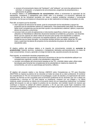 conocer el funcionamiento básico del "hardware" y del "software", así como las aplicaciones de
          actividad, un navegador, un programa de comunicaciones, programas de presentaciones y
          aplicaciones de gestión.
El enfoque relativo a la profundización de conocimientos refiere a incrementar la capacidad de los
estudiantes, ciudadanos y trabajadores para añadir valor a la sociedad y la economía, aplicando los
conocimientos de las disciplinas escolares con vistas a resolver problemas complejos y sumamente
prioritarios con los que se tropieza en situaciones que se dan realmente en el trabajo, la sociedad y la vida.

Para ello, se espera que los docentes:
      sean capaces de estructurar las tareas, guiar la comprensión de los estudiantes y apoyar los
      proyectos que los estudiantes realizan en colaboración. Para desempeñar este papel, los docentes
      deben tener competencias que les permitan ayudar a los estudiantes a elaborar, aplicar y supervisar
      planes de proyectos y soluciones;
      conozcan toda una serie de aplicaciones e instrumentos específicos y tienen que ser capaces de
      utilizarlos con flexibilidad en diferentes situaciones basadas en problemas y proyectos. Los docentes
      tienen que ser capaces de utilizar redes de recursos para ayudar a los estudiantes a colaborar,
      acceder a la información y comunicar con expertos externos, a fin de analizar y resolver los
      problemas que se hayan escogido. Los docentes también tendrán que saber utilizar las TIC para
      crear y supervisar los planes de proyectos de los estudiantes de grupos de estudiantes o de
      estudiantes solos.


El objetivo político del enfoque relativo a la creación de conocimientos consiste en aumentar la
productividad, forjando alumnos, ciudadanos y trabajadores dedicados permanentemente a la tarea de
crear conocimientos, innovar y aprender a lo largo de toda la vida, sacando provecho de esa tarea.

Para lograrlo, se necesitarán docentes preparados para:
      modelar procesos de aprendizaje, estructurar situaciones en las que los estudiantes apliquen sus
      competencias cognitivas y ayudar a los estudiantes a adquirirlas;
      concebir comunidades del conocimiento basadas en las TIC, y también deben saber utilizar estas
      tecnologías para fomentar las competencias de los estudiantes en materia de creación de
      conocimientos, así como su aprendizaje permanente y reflexivo.



El objetivo del proyecto relativo a las Normas UNESCO sobre Competencias en TIC para Docentes
(NUCTICD) es mejorar la práctica de los docentes en todas las áreas de su labor profesional. Al combinar
las competencias en TIC con innovaciones en la pedagogía, el plan de estudios y la organización del centro
docente, las Normas se han concebido para la formación profesional de los docentes que van a utilizar las
competencias y recursos en TIC para mejorar su enseñanza, cooperar con sus colegas y, en última
instancia, poder convertirse en líderes de la innovación dentro de sus respectivas instituciones. La finalidad
global del proyecto no sólo es mejorar la práctica de los docentes, sino también hacerlo de manera que
contribuya a mejorar la calidad del sistema educativo, a fin de que éste pueda forjar ciudadanos más
instruidos e informados y trabajadores muy calificados que hagan progresar el desarrollo económico y social
de sus países (UNESCO 2007)




                                                                                                              2
                                      Informática y programación - 2012
 