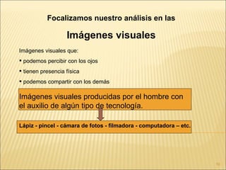 Focalizamos nuestro análisis en las

                   Imágenes visuales
Imágenes visuales que:
 podemos percibir con los ojos
 tienen presencia física
 podemos compartir con los demás

Imágenes visuales producidas por el hombre con
el auxilio de algún tipo de tecnología.

Lápiz - pincel - cámara de fotos - filmadora - computadora – etc.




                                                                    10
 