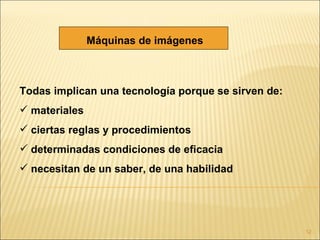 Máquinas de imágenes



Todas implican una tecnología porque se sirven de:
 materiales
 ciertas reglas y procedimientos
 determinadas condiciones de eficacia
 necesitan de un saber, de una habilidad




                                                     12
 