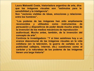 Laura Malosetti Costa, historiadora argentina de arte, dice
que las imágenes visuales son “estímulos para la
sensibilidad y la inteligencia”.
Son “vectores visibles de ideas, emociones y relaciones
entre los hombres”.
“Los poderes de las imágenes han sido ampliamente
reconocidos y utilizados como instrumentos de
persuasión y dispositivos de poder desde mucho antes de
la invención de los medios mecánicos de reproducción
audiovisual. Mucho antes, también, de la invención del
concepto de arte”.
Continúa la investigadora: “Y si bien asistimos hoy a un
avance descomunal de las imágenes visuales en la vida
cotidiana (en la televisión, la guerra de carteles en la
publicidad callejera, internet, etc.) cuestiones como el
carácter y la naturaleza de los poderes de las imágenes
tienen una larga historia”




                                                              13
 