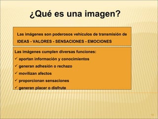 ¿Qué es una imagen?

 Las imágenes son poderosos vehículos de transmisión de
 IDEAS - VALORES - SENSACIONES - EMOCIONES

Las imágenes cumplen diversas funciones:
 aportan información y conocimientos
 generan adhesión o rechazo
 movilizan afectos
 proporcionan sensaciones
 generan placer o disfrute




                                                          14
 