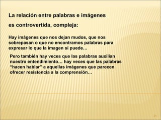 La relación entre palabras e imágenes
es controvertida, compleja:

Hay imágenes que nos dejan mudos, que nos
sobrepasan o que no encontramos palabras para
expresar lo que la imagen sí puede…
Pero también hay veces que las palabras auxilian
nuestro entendimiento… hay veces que las palabras
“hacen hablar” a aquellas imágenes que parecen
ofrecer resistencia a la comprensión…




                                                    21
 