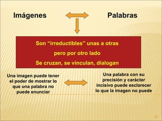 Imágenes                               Palabras


            Son “irreductibles” unas a otras
                    pero por otro lado
            Se cruzan, se vinculan, dialogan

Una imagen puede tener                  Una palabra con su
 el poder de mostrar lo                 precisión y carácter
  que una palabra no                 incisivo puede esclarecer
     puede enunciar                 lo que la imagen no puede




                                                                 22
 