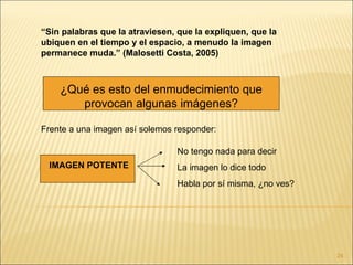 “Sin palabras que la atraviesen, que la expliquen, que la
ubiquen en el tiempo y el espacio, a menudo la imagen
permanece muda.” (Malosetti Costa, 2005)



    ¿Qué es esto del enmudecimiento que
       provocan algunas imágenes?

Frente a una imagen así solemos responder:

                                No tengo nada para decir
 IMAGEN POTENTE                 La imagen lo dice todo
                                Habla por sí misma, ¿no ves?




                                                               24
 