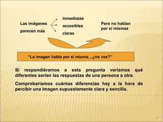 inmediatas
  Las imágenes                        Pero no hablan
                     accesibles
                                      por sí mismas
  parecen más
                     claras




     “La imagen habla por sí misma…¿no ves?”


Si respondiéramos a esta pregunta veríamos qué
diferentes serían las respuestas de una persona a otra.
Comprobaríamos cuántas diferencias hay a la hora de
percibir una imagen supuestamente clara y sencilla.




                                                          25
 