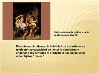 Niños comiendo melón y uvas
                             de Bartolomé Murillo



Durante mucho tiempo la habilidad de los artistas se
midió por su capacidad de imitar la naturaleza y
engañar a los sentidos al producir la ilusión de estar
ante objetos “reales”.




                                                           29
 