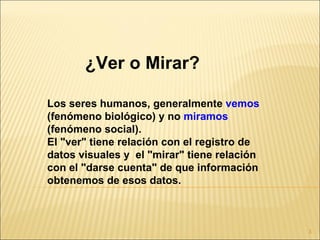 ¿Ver o Mirar?

Los seres humanos, generalmente vemos
(fenómeno biológico) y no miramos
(fenómeno social).
El "ver" tiene relación con el registro de
datos visuales y el "mirar" tiene relación
con el "darse cuenta" de que información
obtenemos de esos datos.



                                             3
 