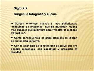 Siglo XIX
  Surgen la fotografía y el cine

 Surgen entonces nuevas y más sofisticadas
“máquinas de imágenes” que se muestran mucho
más eficaces que la pintura para “mostrar la realidad
tal cual es”.
 Como consecuencia las artes plásticas se liberan
de su función imitativa.
 Con la aparición de la fotografía se creyó que era
posible reproducir con exactitud y precisión la
realidad.




                                                        30
 