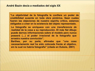 André Bazin decía a mediados del siglo XX


  “La objetividad de la fotografía le confiere un poder de
  credibilidad ausente en toda obra pictórica. Sean cuales
  fueren las objeciones de nuestro espíritu crítico, estamos
  obligados a creer en la existencia del objeto representado.
   La fotografía se enriquece con una transferencia de
   realidad de la cosa a su reproducción. El más fiel dibujo
   puede darnos informaciones sobre el modelo pero nunca
   poseerá (…) el poder irracional de la fotografía que
   arrastra nuestra convicción”.
   Barthes, por su parte, afirmaba que “una cosa
   necesariamente real ha sido colocada frente al objetivo,
   sin la cual no habría fotografía” (citado en Dubois, 2001)




                                                                31
 