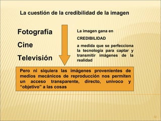La cuestión de la credibilidad de la imagen


Fotografía             La imagen gana en
                       CREDIBILIDAD
Cine                   a medida que se perfecciona
                       la tecnología para captar y
                       transmitir imágenes de la
Televisión             realidad

Pero ni siquiera las imágenes provenientes de
medios mecánicos de reproducción nos permiten
un acceso transparente, directo, unívoco y
“objetivo” a las cosas




                                                     32
 