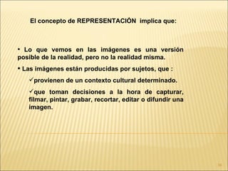 El concepto de REPRESENTACIÓN implica que:



 Lo que vemos en las imágenes es una versión
posible de la realidad, pero no la realidad misma.
 Las imágenes están producidas por sujetos, que :
   provienen de un contexto cultural determinado.
   que toman decisiones a la hora de capturar,
   filmar, pintar, grabar, recortar, editar o difundir una
   imagen.




                                                             34
 