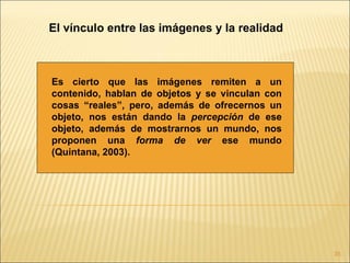 El vínculo entre las imágenes y la realidad



Es cierto que las imágenes remiten a un
contenido, hablan de objetos y se vinculan con
cosas “reales”, pero, además de ofrecernos un
objeto, nos están dando la percepción de ese
objeto, además de mostrarnos un mundo, nos
proponen una forma de ver ese mundo
(Quintana, 2003).




                                                 35
 